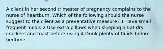 A client in her second trimester of pregnancy complains to the nurse of heartburn. Which of the following should the nurse suggest to the client as a preventative measure? 1 Have small frequent meals 2 Use extra pillows when sleeping 3 Eat dry crackers and toast before rising 4 Drink plenty of fluids before bedtime