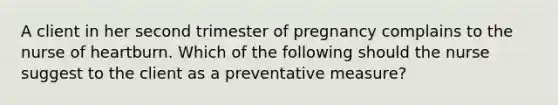 A client in her second trimester of pregnancy complains to the nurse of heartburn. Which of the following should the nurse suggest to the client as a preventative measure?