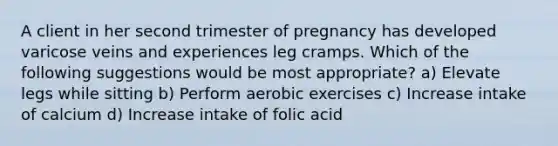 A client in her second trimester of pregnancy has developed varicose veins and experiences leg cramps. Which of the following suggestions would be most appropriate? a) Elevate legs while sitting b) Perform aerobic exercises c) Increase intake of calcium d) Increase intake of folic acid