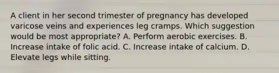 A client in her second trimester of pregnancy has developed varicose veins and experiences leg cramps. Which suggestion would be most appropriate? A. Perform aerobic exercises. B. Increase intake of folic acid. C. Increase intake of calcium. D. Elevate legs while sitting.