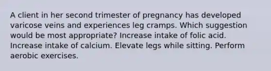 A client in her second trimester of pregnancy has developed varicose veins and experiences leg cramps. Which suggestion would be most appropriate? Increase intake of folic acid. Increase intake of calcium. Elevate legs while sitting. Perform aerobic exercises.