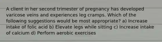 A client in her second trimester of pregnancy has developed varicose veins and experiences leg cramps. Which of the following suggestions would be most appropriate? a) Increase intake of folic acid b) Elevate legs while sitting c) Increase intake of calcium d) Perform aerobic exercises