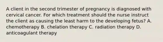 A client in the second trimester of pregnancy is diagnosed with cervical cancer. For which treatment should the nurse instruct the client as causing the least harm to the developing fetus? A. chemotherapy B. chelation therapy C. radiation therapy D. anticoagulant therapy