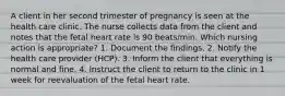 A client in her second trimester of pregnancy is seen at the health care clinic. The nurse collects data from the client and notes that the fetal heart rate is 90 beats/min. Which nursing action is appropriate? 1. Document the findings. 2. Notify the health care provider (HCP). 3. Inform the client that everything is normal and fine. 4. Instruct the client to return to the clinic in 1 week for reevaluation of the fetal heart rate.