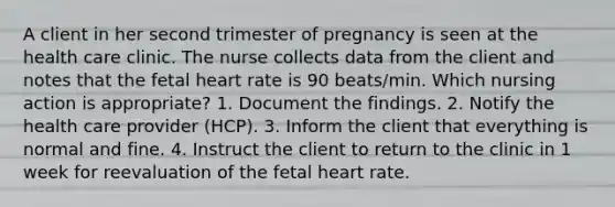 A client in her second trimester of pregnancy is seen at the health care clinic. The nurse collects data from the client and notes that the fetal heart rate is 90 beats/min. Which nursing action is appropriate? 1. Document the findings. 2. Notify the health care provider (HCP). 3. Inform the client that everything is normal and fine. 4. Instruct the client to return to the clinic in 1 week for reevaluation of the fetal heart rate.