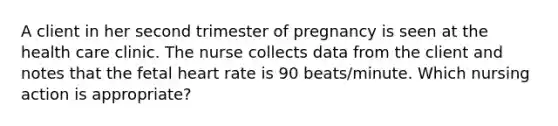 A client in her second trimester of pregnancy is seen at the health care clinic. The nurse collects data from the client and notes that the fetal heart rate is 90 beats/minute. Which nursing action is appropriate?