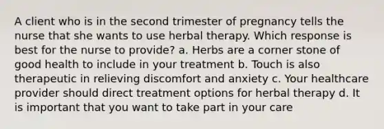 A client who is in the second trimester of pregnancy tells the nurse that she wants to use herbal therapy. Which response is best for the nurse to provide? a. Herbs are a corner stone of good health to include in your treatment b. Touch is also therapeutic in relieving discomfort and anxiety c. Your healthcare provider should direct treatment options for herbal therapy d. It is important that you want to take part in your care