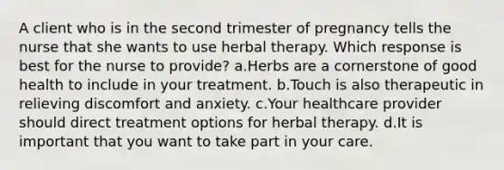 A client who is in the second trimester of pregnancy tells the nurse that she wants to use herbal therapy. Which response is best for the nurse to provide? a.Herbs are a cornerstone of good health to include in your treatment. b.Touch is also therapeutic in relieving discomfort and anxiety. c.Your healthcare provider should direct treatment options for herbal therapy. d.It is important that you want to take part in your care.