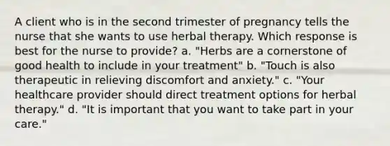 A client who is in the second trimester of pregnancy tells the nurse that she wants to use herbal therapy. Which response is best for the nurse to provide? a. "Herbs are a cornerstone of good health to include in your treatment" b. "Touch is also therapeutic in relieving discomfort and anxiety." c. "Your healthcare provider should direct treatment options for herbal therapy." d. "It is important that you want to take part in your care."