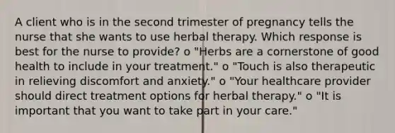 A client who is in the second trimester of pregnancy tells the nurse that she wants to use herbal therapy. Which response is best for the nurse to provide? o "Herbs are a cornerstone of good health to include in your treatment." o "Touch is also therapeutic in relieving discomfort and anxiety." o "Your healthcare provider should direct treatment options for herbal therapy." o "It is important that you want to take part in your care."