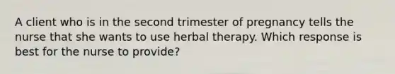 A client who is in the second trimester of pregnancy tells the nurse that she wants to use herbal therapy. Which response is best for the nurse to provide?