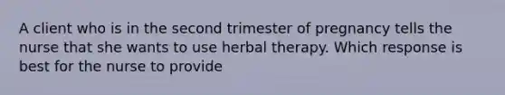 A client who is in the second trimester of pregnancy tells the nurse that she wants to use herbal therapy. Which response is best for the nurse to provide