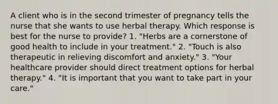 A client who is in the second trimester of pregnancy tells the nurse that she wants to use herbal therapy. Which response is best for the nurse to provide? 1. "Herbs are a cornerstone of good health to include in your treatment." 2. "Touch is also therapeutic in relieving discomfort and anxiety." 3. "Your healthcare provider should direct treatment options for herbal therapy." 4. "It is important that you want to take part in your care."