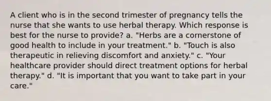 A client who is in the second trimester of pregnancy tells the nurse that she wants to use herbal therapy. Which response is best for the nurse to provide? a. "Herbs are a cornerstone of good health to include in your treatment." b. "Touch is also therapeutic in relieving discomfort and anxiety." c. "Your healthcare provider should direct treatment options for herbal therapy." d. "It is important that you want to take part in your care."