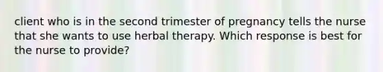 client who is in the second trimester of pregnancy tells the nurse that she wants to use herbal therapy. Which response is best for the nurse to provide?