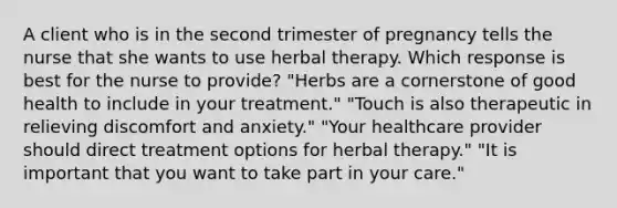 A client who is in the second trimester of pregnancy tells the nurse that she wants to use herbal therapy. Which response is best for the nurse to provide? "Herbs are a cornerstone of good health to include in your treatment." "Touch is also therapeutic in relieving discomfort and anxiety." "Your healthcare provider should direct treatment options for herbal therapy." "It is important that you want to take part in your care."