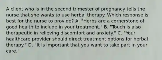 A client who is in the second trimester of pregnancy tells the nurse that she wants to use herbal therapy. Which response is best for the nurse to provide? A. "Herbs are a cornerstone of good health to include in your treatment." B. "Touch is also therapeutic in relieving discomfort and anxiety." C. "Your healthcare provider should direct treatment options for herbal therapy." D. "It is important that you want to take part in your care."