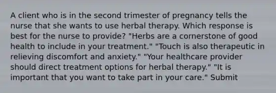 A client who is in the second trimester of pregnancy tells the nurse that she wants to use herbal therapy. Which response is best for the nurse to provide? "Herbs are a cornerstone of good health to include in your treatment." "Touch is also therapeutic in relieving discomfort and anxiety." "Your healthcare provider should direct treatment options for herbal therapy." "It is important that you want to take part in your care." Submit