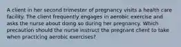 A client in her second trimester of pregnancy visits a health care facility. The client frequently engages in aerobic exercise and asks the nurse about doing so during her pregnancy. Which precaution should the nurse instruct the pregnant client to take when practicing aerobic exercises?