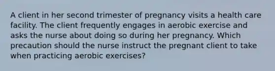 A client in her second trimester of pregnancy visits a health care facility. The client frequently engages in aerobic exercise and asks the nurse about doing so during her pregnancy. Which precaution should the nurse instruct the pregnant client to take when practicing aerobic exercises?