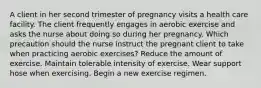 A client in her second trimester of pregnancy visits a health care facility. The client frequently engages in aerobic exercise and asks the nurse about doing so during her pregnancy. Which precaution should the nurse instruct the pregnant client to take when practicing aerobic exercises? Reduce the amount of exercise. Maintain tolerable intensity of exercise. Wear support hose when exercising. Begin a new exercise regimen.