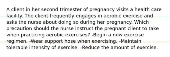 A client in her second trimester of pregnancy visits a health care facility. The client frequently engages in aerobic exercise and asks the nurse about doing so during her pregnancy. Which precaution should the nurse instruct the pregnant client to take when practicing aerobic exercises? -Begin a new exercise regimen. -Wear support hose when exercising. -Maintain tolerable intensity of exercise. -Reduce the amount of exercise.