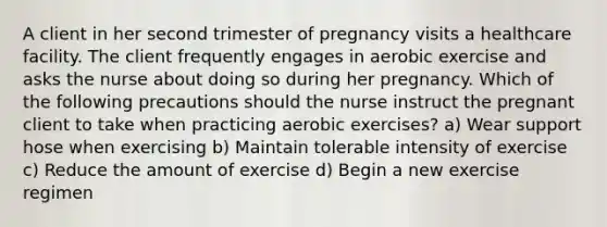 A client in her second trimester of pregnancy visits a healthcare facility. The client frequently engages in aerobic exercise and asks the nurse about doing so during her pregnancy. Which of the following precautions should the nurse instruct the pregnant client to take when practicing aerobic exercises? a) Wear support hose when exercising b) Maintain tolerable intensity of exercise c) Reduce the amount of exercise d) Begin a new exercise regimen