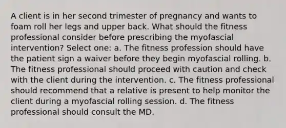 A client is in her second trimester of pregnancy and wants to foam roll her legs and upper back. What should the fitness professional consider before prescribing the myofascial intervention? Select one: a. The fitness profession should have the patient sign a waiver before they begin myofascial rolling. b. The fitness professional should proceed with caution and check with the client during the intervention. c. The fitness professional should recommend that a relative is present to help monitor the client during a myofascial rolling session. d. The fitness professional should consult the MD.