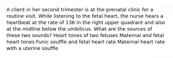 A client in her second trimester is at the prenatal clinic for a routine visit. While listening to the fetal heart, the nurse hears a heartbeat at the rate of 136 in the right upper quadrant and also at the midline below the umbilicus. What are the sources of these two sounds? Heart tones of two fetuses Maternal and fetal heart tones Funic souffle and fetal heart rate Maternal heart rate with a uterine souffle