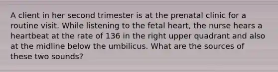 A client in her second trimester is at the prenatal clinic for a routine visit. While listening to the fetal heart, the nurse hears a heartbeat at the rate of 136 in the right upper quadrant and also at the midline below the umbilicus. What are the sources of these two sounds?