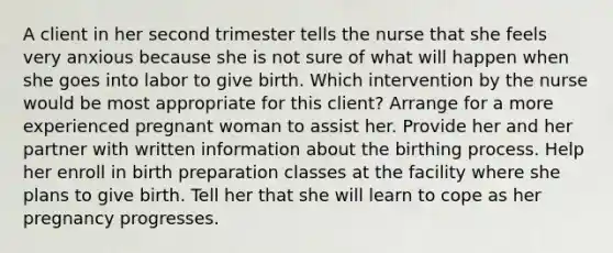 A client in her second trimester tells the nurse that she feels very anxious because she is not sure of what will happen when she goes into labor to give birth. Which intervention by the nurse would be most appropriate for this client? Arrange for a more experienced pregnant woman to assist her. Provide her and her partner with written information about the birthing process. Help her enroll in birth preparation classes at the facility where she plans to give birth. Tell her that she will learn to cope as her pregnancy progresses.