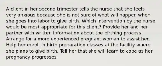 A client in her second trimester tells the nurse that she feels very anxious because she is not sure of what will happen when she goes into labor to give birth. Which intervention by the nurse would be most appropriate for this client? Provide her and her partner with written information about the birthing process. Arrange for a more experienced pregnant woman to assist her. Help her enroll in birth preparation classes at the facility where she plans to give birth. Tell her that she will learn to cope as her pregnancy progresses.