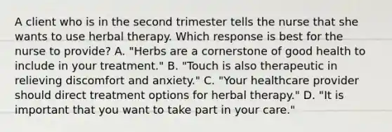 A client who is in the second trimester tells the nurse that she wants to use herbal therapy. Which response is best for the nurse to provide? A. "Herbs are a cornerstone of good health to include in your treatment." B. "Touch is also therapeutic in relieving discomfort and anxiety." C. "Your healthcare provider should direct treatment options for herbal therapy." D. "It is important that you want to take part in your care."