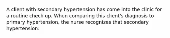 A client with secondary hypertension has come into the clinic for a routine check up. When comparing this client's diagnosis to primary hypertension, the nurse recognizes that secondary hypertension: