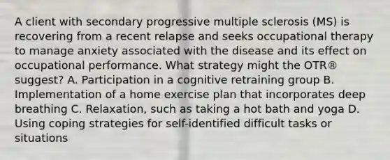 A client with secondary progressive multiple sclerosis (MS) is recovering from a recent relapse and seeks occupational therapy to manage anxiety associated with the disease and its effect on occupational performance. What strategy might the OTR® suggest? A. Participation in a cognitive retraining group B. Implementation of a home exercise plan that incorporates deep breathing C. Relaxation, such as taking a hot bath and yoga D. Using coping strategies for self-identified difficult tasks or situations