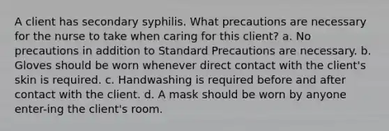 A client has secondary syphilis. What precautions are necessary for the nurse to take when caring for this client? a. No precautions in addition to Standard Precautions are necessary. b. Gloves should be worn whenever direct contact with the client's skin is required. c. Handwashing is required before and after contact with the client. d. A mask should be worn by anyone enter-ing the client's room.