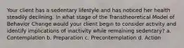 Your client has a sedentary lifestyle and has noticed her health steadily declining. In what stage of the Transtheoretical Model of Behavior Change would your client begin to consider activity and identify implications of inactivity while remaining sedentary? a. Contemplation b. Preparation c. Precontemplation d. Action