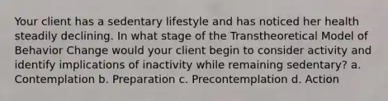 Your client has a sedentary lifestyle and has noticed her health steadily declining. In what stage of the Transtheoretical Model of Behavior Change would your client begin to consider activity and identify implications of inactivity while remaining sedentary? a. Contemplation b. Preparation c. Precontemplation d. Action