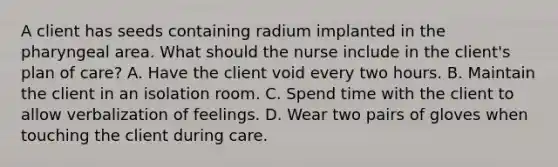 A client has seeds containing radium implanted in the pharyngeal area. What should the nurse include in the client's plan of care? A. Have the client void every two hours. B. Maintain the client in an isolation room. C. Spend time with the client to allow verbalization of feelings. D. Wear two pairs of gloves when touching the client during care.