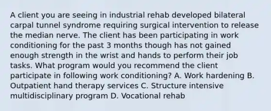 A client you are seeing in industrial rehab developed bilateral carpal tunnel syndrome requiring surgical intervention to release the median nerve. The client has been participating in work conditioning for the past 3 months though has not gained enough strength in the wrist and hands to perform their job tasks. What program would you recommend the client participate in following work conditioning? A. Work hardening B. Outpatient hand therapy services C. Structure intensive multidisciplinary program D. Vocational rehab