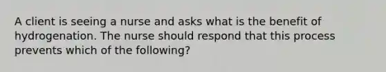 A client is seeing a nurse and asks what is the benefit of hydrogenation. The nurse should respond that this process prevents which of the following?