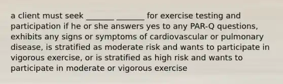 a client must seek _______ _______ for exercise testing and participation if he or she answers yes to any PAR-Q questions, exhibits any signs or symptoms of cardiovascular or pulmonary disease, is stratified as moderate risk and wants to participate in vigorous exercise, or is stratified as high risk and wants to participate in moderate or vigorous exercise