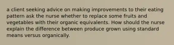 a client seeking advice on making improvements to their eating pattern ask the nurse whether to replace some fruits and vegetables with their organic equivalents. How should the nurse explain the difference between produce grown using standard means versus organically.