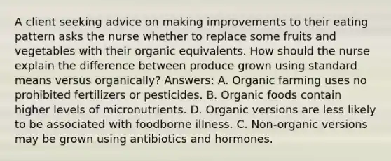 A client seeking advice on making improvements to their eating pattern asks the nurse whether to replace some fruits and vegetables with their organic equivalents. How should the nurse explain the difference between produce grown using standard means versus organically? Answers: A. Organic farming uses no prohibited fertilizers or pesticides. B. Organic foods contain higher levels of micronutrients. D. Organic versions are less likely to be associated with foodborne illness. C. Non-organic versions may be grown using antibiotics and hormones.