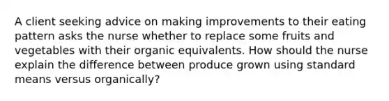 A client seeking advice on making improvements to their eating pattern asks the nurse whether to replace some fruits and vegetables with their organic equivalents. How should the nurse explain the difference between produce grown using standard means versus organically?