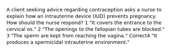 A client seeking advice regarding contraception asks a nurse to explain how an intrauterine device (IUD) prevents pregnancy. How should the nurse respond? 1 "It covers the entrance to the cervical os." 2 "The openings to the fallopian tubes are blocked." 3 "The sperm are kept from reaching the vagina." Correct4 "It produces a spermicidal intrauterine environment."