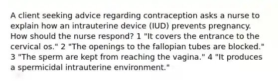 A client seeking advice regarding contraception asks a nurse to explain how an intrauterine device (IUD) prevents pregnancy. How should the nurse respond? 1 "It covers the entrance to the cervical os." 2 "The openings to the fallopian tubes are blocked." 3 "The sperm are kept from reaching the vagina." 4 "It produces a spermicidal intrauterine environment."