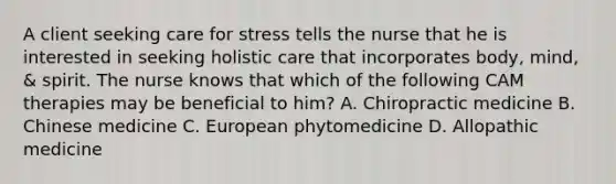 A client seeking care for stress tells the nurse that he is interested in seeking holistic care that incorporates body, mind, & spirit. The nurse knows that which of the following CAM therapies may be beneficial to him? A. Chiropractic medicine B. Chinese medicine C. European phytomedicine D. Allopathic medicine