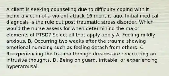 A client is seeking counseling due to difficulty coping with it being a victim of a violent attack 16 months ago. Initial medical diagnosis is the rule out post traumatic stress disorder. Which would the nurse assess for when determining the major elements of PTSD? Select all that apply apply A. Feeling mildly anxious. B. Occurring two weeks after the trauma showing emotional numbing such as feeling detach from others. C. Reexperiencing the trauma through dreams are reoccurring an intrusive thoughts. D. Being on guard, irritable, or experiencing hyperarousal.