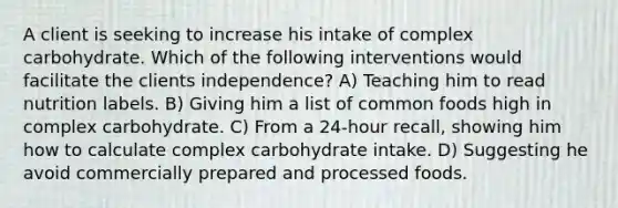 A client is seeking to increase his intake of complex carbohydrate. Which of the following interventions would facilitate the clients independence? A) Teaching him to read nutrition labels. B) Giving him a list of common foods high in complex carbohydrate. C) From a 24-hour recall, showing him how to calculate complex carbohydrate intake. D) Suggesting he avoid commercially prepared and processed foods.